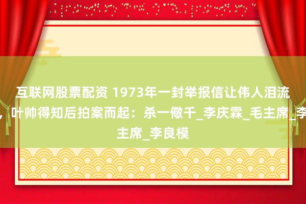 互联网股票配资 1973年一封举报信让伟人泪流满面，叶帅得知后拍案而起：杀一儆千_李庆霖_毛主席_李良模