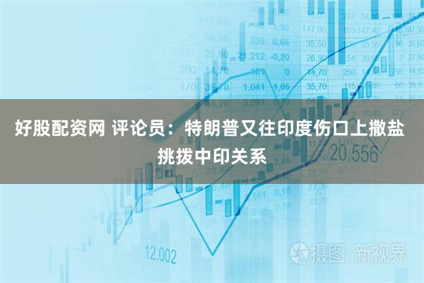 好股配资网 评论员:特朗普又往印度伤口上撒盐 挑拨中印关系