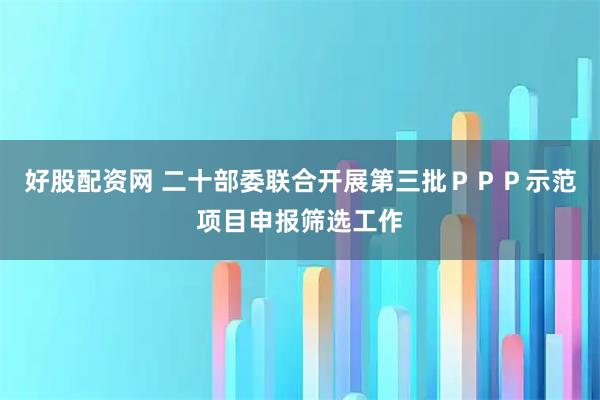 好股配资网 二十部委联合开展第三批PPP示范项目申报筛选工作