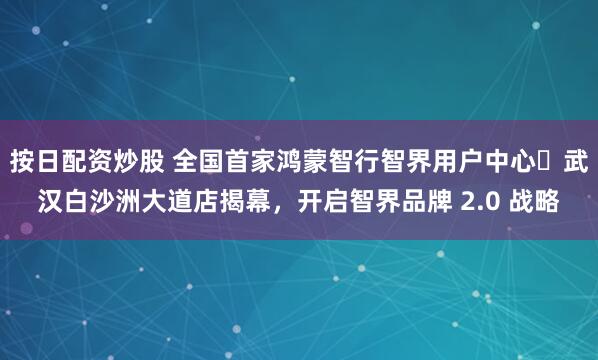 按日配资炒股 全国首家鸿蒙智行智界用户中心・武汉白沙洲大道店揭幕,开启智界品牌 2.0 战略