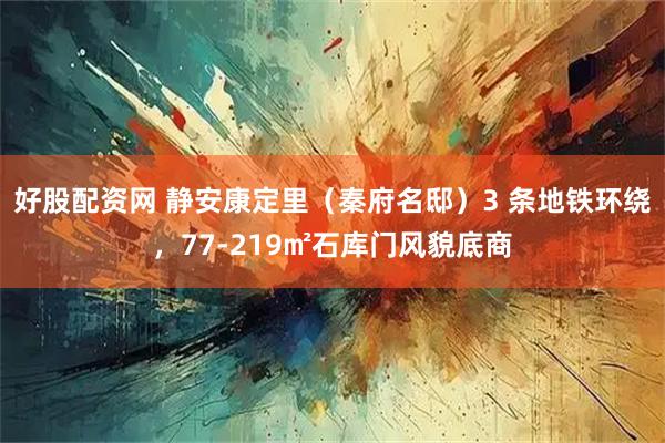 好股配资网 静安康定里(秦府名邸)3 条地铁环绕,77-219㎡石库门风貌底商