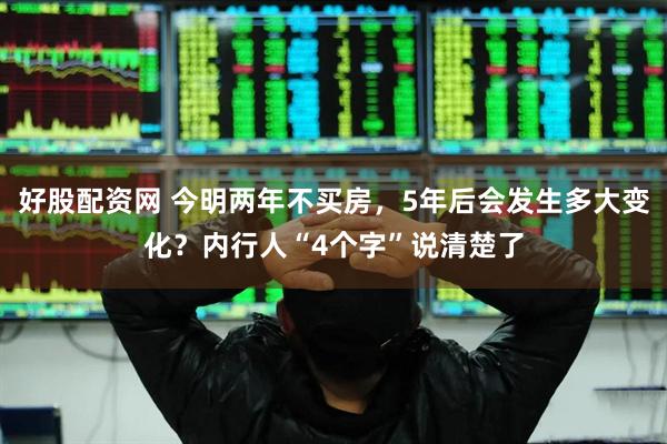 好股配资网 今明两年不买房,5年后会发生多大变化?内行人“4个字”说清楚了