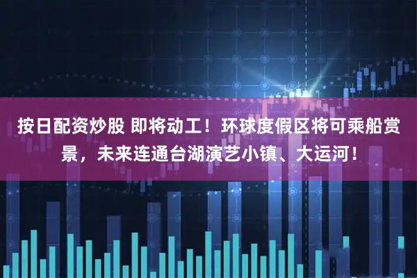按日配资炒股 即将动工!环球度假区将可乘船赏景,未来连通台湖演艺小镇、大运河!