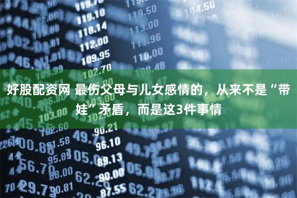 好股配资网 最伤父母与儿女感情的,从来不是“带娃”矛盾,而是这3件事情