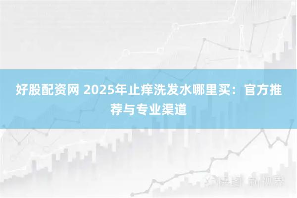 好股配资网 2025年止痒洗发水哪里买：官方推荐与专业渠道