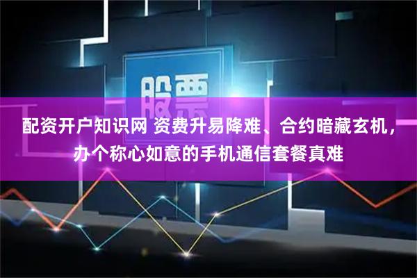 配资开户知识网 资费升易降难、合约暗藏玄机，办个称心如意的手机通信套餐真难