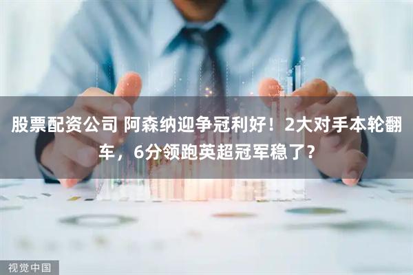 股票配资公司 阿森纳迎争冠利好!2大对手本轮翻车,6分领跑英超冠军稳了?