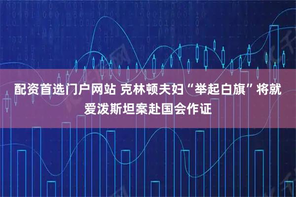 配资首选门户网站 克林顿夫妇“举起白旗”　将就爱泼斯坦案赴国会作证