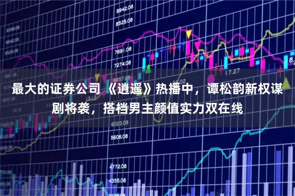 最大的证券公司 《逍遥》热播中，谭松韵新权谋剧将袭，搭档男主颜值实力双在线