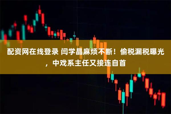配资网在线登录 闫学晶麻烦不断！偷税漏税曝光，中戏系主任又接连自首