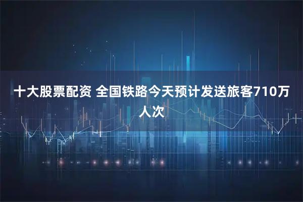 十大股票配资 全国铁路今天预计发送旅客710万人次