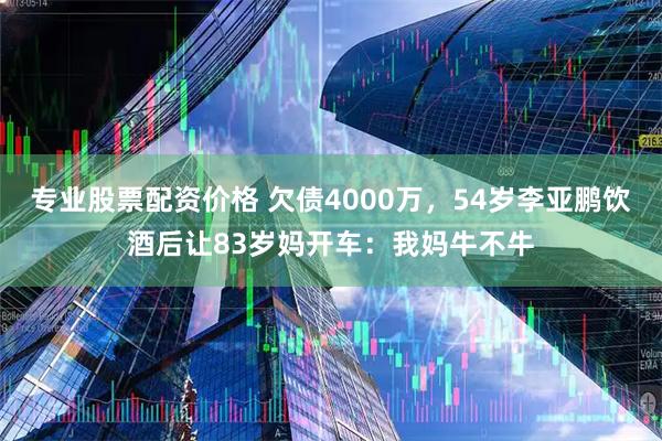 专业股票配资价格 欠债4000万，54岁李亚鹏饮酒后让83岁妈开车：我妈牛不牛