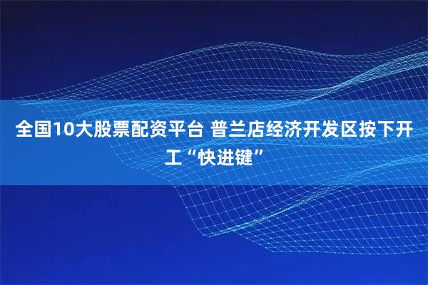 全国10大股票配资平台 普兰店经济开发区按下开工“快进键”