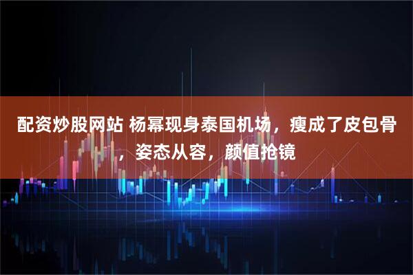 配资炒股网站 杨幂现身泰国机场，瘦成了皮包骨，姿态从容，颜值抢镜