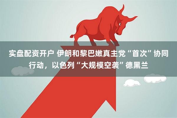 实盘配资开户 伊朗和黎巴嫩真主党“首次”协同行动，以色列“大规模空袭”德黑兰