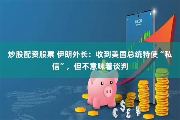 炒股配资股票 伊朗外长：收到美国总统特使“私信”，但不意味着谈判