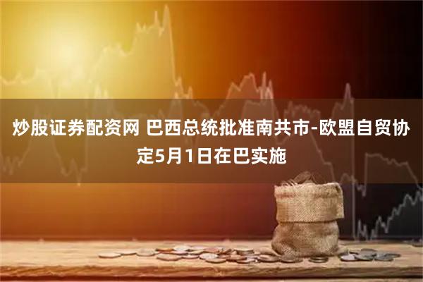 炒股证券配资网 巴西总统批准南共市-欧盟自贸协定5月1日在巴实施
